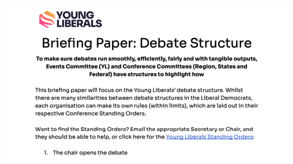 Briefing Paper: Debate Structure  To make sure debates run smoothly, efficiently, fairly and with tangible outputs, Events Committee (YL) and Conference Committees (Region, States and Federal) have structures to highlight how  This briefing paper will focus on the Young Liberals’ debate structure. Whilst there are many similarities between debate structures in the Liberal Democrats, each organisation can make its own rules (within limits), which are laid out in their respective Conference Standing Orders.  Want to find the Standing Orders? Email the appropriate Secretary or Chair, and they should be able to help, or click here for the Young Liberals Standing Orders:  The chair opens the debate  To make sure everyone is aware of the start of the debate, the Chair will typically 1. Ask all to take their seats, 2. Announce the time limits for different types of speakers and 3. Read the name of the motion being debated.  The proposer of the motion speaks  The proposer of the motion is always the first to speak, and ‘proposes’ the motion to the Conference. Find out more about speeches here.  The proposers of amendments (if there are any) speak.  The Chair and Aide will decide on the order of amendment proposers, if there are more than one amendments  The motion debate!  The Chair and Aide will organise and call speakers for and against the motion and the amendments, with consideration of key factors including representation, diversity, and the content of speakers’ cards  ‘Speakers’ Cards’ are the name given to the cards that members submit to be considered to speak. Historically, these were physical cards, but nowadays, speakers cards are more often submitted online or through apps. Submitting a speakers’ card does not mean you are guaranteed to speak, but you should be available in case you are called to speak  The summator of the amendment (if there are any) speaks  ‘Summation’ is the final speech that will be made for a specific amendment.  The Chair and Aide will decide on the order of amendment summators if there are more than one amendments.  The summator of the motion speaks  ‘Summation’ is the final speech that will be made for a motion.  Voting!  The Chair and Aide will then conduct a series of votes depending on amendments, depending on procedural motions submitted, or depending on other key factors. This can be a difficult and confusing part of the conference, so make sure to pay attention and ask for clarification from the Chair if appropriate!  Procedural Motions  With the help of the Young Liberals guide to Procedural Motions, make sure to pay attention to procedural motions, which can come in at different points in the motion debate. See our graphic below to see how different procedural motions impact the flow of the debate