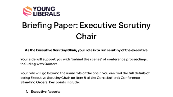 Briefing Paper: Executive Scrutiny Chair  As the Executive Scrutiny Chair, your role is to run scrutiny of the executive  Your aide will support you with ‘behind the scenes’ of conference proceedings, including with Confera.  Your role will go beyond the usual role of the chair. You can find the full details of being Executive Scrutiny Chair on Item 8 of the Constitution’s Conference Standing Orders. Key points include:  Executive Reports  It is your responsibility to collect reports from executive members. The deadline is 72 hours before the start of conference. You can use exec@youngliberals.uk to contact the executive.    Questions to the executive  Voting members may submit questions to the executive. You should received these before the executive, and it is at your discretion to share them with executive members ahead of the scrutiny session   Scrutiny Motions  Motions of no confidence, censure and commendation may be submitted to you. Proposers may speak, and the subject of the motion may speak: further speakers can be allowed at your discretion.