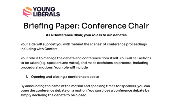 Briefing Paper: Conference Chair As a Conference Chair, your role is to run debates  Your aide will support you with ‘behind the scenes’ of conference proceedings, including with Confera  Your role is to manage the debate and conference floor itself. You will call actions to be taken (e.g. speakers and votes), and make decisions on process, including procedural motions. Your role will include  Opening and closing a conference debate  By announcing the name of the motion and speaking times for speakers, you can open the conference debate on a motion. You can close a conference debate by simply declaring the debate to be closed.  Calling actions  As Chair, you have the authority to call speakers and call votes. Your aide will help you manage the incoming speaker requests, and voting system. It is up to you to make the executive choice  Confera  Confera is the software that the Young Liberals use to manage conferences. As an aide, you should help the chair in managing Confera. You will primarily use Confera to manage speaker requests, and manage votes.  A member of the policy or events committee will show you how to use Confera before the motion. If you are yet to have this briefing, don’t worry! Just let one of the committees or the officers know. There will always be someone nearby to help out with any technical issues.  Remember, every debate acts in the same basic way: Speakers speak in favour or against the policy/business/procedural motion Conference votes. The differences between the format include: Certain motions require more >66% of votes to pass, not the normal 50%.  Certain motions can be rejected by the chair    Conduct of Debates  As chair, you are responsible for the conduct of the debate: Chairs must ensure that the debate stays on time. This means bringing a debate to a close (and potentially rejecting speakers) with enough time to have summators, and votes. Chairs and Aides should be present on the Conference floor a few minutes before the debate starts, so that Conference is not waiting. Chairs may be replaced if you cannot be found. The debate should be held professionally, as it is held at Federal Conference. With a number of physical and online guests including MPs, International sibling party delegates and members of FCC, it is important we show the professionalism of YL.  We will be trialling a enforcement system for some of these rules: for instance, if a debate runs for over 5 minutes without a mitigating circumstance (eg, the debate itself starting late), we will consider removing chairs from future debates for the conference.