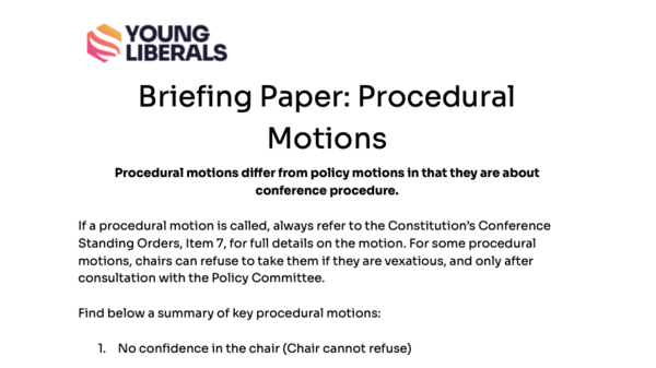 Briefing Paper: Procedural Motions Procedural motions differ from policy motions in that they are about conference procedure.  If a procedural motion is called, always refer to the Constitution’s Conference Standing Orders, Item 7, for full details on the motion. For some procedural motions, chairs can refuse to take them if they are vexatious, and only after consultation with the Policy Committee.  Find below a summary of key procedural motions:  No confidence in the chair (Chair cannot refuse)  Aim: To change the chair Requirements to Submit: Submit in writing Requirements to Pass: Super Majority (66%)  Overrule the decision of the chair (Chair cannot refuse)  Aim: To change one singular decision of the chair (eg a decision on who speaks) Requirements to Submit: Submit in writing Requirements to Pass: Simple Majority (50%)  Suspend Standing Orders (Chair can refuse)  Aim: To change a specific Conference Standing Order (Chair can refuse) Requirements to Submit: Submit in writing. Must be a specific Standing Order Requirements to Pass: Super Majority (66%)  Move to next business (Chair can refuse)  Aim: To conclude the debate immediately with no vote, and move on. Requirements to Submit: Submit in writing Requirements to Pass: Super Majority (66%)  Move Straight to a vote (Chair can refuse)  Aim: To end the debate immediately, and move to a vote on the motion Requirements to Submit: Submit in writing Requirements to Pass: Super Majority (66%)  Refer a motion back (to the executive or a committee) (Chair can refuse)  Aim: To end a debate, and have the motion referred to a target, for them to work on the motion Requirements to Submit: Submit in writing. Must state who is  receiving the referral back. Requirements to Pass: Simple Majority (50%)  Request a counted vote (Chair cannot refuse)  Aim: Request a vote to be held physically Requirements to Submit: Submit in writing. Immediately before or after a vote Requirements to Pass: No majority needed.  Vote in parts (Chair can refuse)  Aim: To take votes on specific lines of the motion Requirements to Submit: Submit in writing Requirements to Pass: Simple Majority (50%)  Secret Ballot (Chair cannot refuse)  Aim: To conduct a secretly balloted vote Requirements to Submit: Submit in writing. Details of the vote must be specified Requirements to Pass: Simple Majority (50%)  Chair’s Ruling (Chair can refuse)  Aim: For the chair to make a ruling on a relevant point Requirements to Submit: No requirements Requirements to Pass: Subject to Chair/Events Officer/Policy Officer consultation