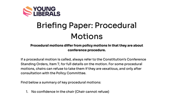 Briefing Paper: Procedural Motions Procedural motions differ from policy motions in that they are about conference procedure.  If a procedural motion is called, always refer to the Constitution’s Conference Standing Orders, Item 7, for full details on the motion. For some procedural motions, chairs can refuse to take them if they are vexatious, and only after consultation with the Policy Committee.  Find below a summary of key procedural motions:  No confidence in the chair (Chair cannot refuse)  Aim: To change the chair Requirements to Submit: Submit in writing Requirements to Pass: Super Majority (66%)  Overrule the decision of the chair (Chair cannot refuse)  Aim: To change one singular decision of the chair (eg a decision on who speaks) Requirements to Submit: Submit in writing Requirements to Pass: Simple Majority (50%)  Suspend Standing Orders (Chair can refuse)  Aim: To change a specific Conference Standing Order (Chair can refuse) Requirements to Submit: Submit in writing. Must be a specific Standing Order Requirements to Pass: Super Majority (66%)  Move to next business (Chair can refuse)  Aim: To conclude the debate immediately with no vote, and move on. Requirements to Submit: Submit in writing Requirements to Pass: Super Majority (66%)  Move Straight to a vote (Chair can refuse)  Aim: To end the debate immediately, and move to a vote on the motion Requirements to Submit: Submit in writing Requirements to Pass: Super Majority (66%)  Refer a motion back (to the executive or a committee) (Chair can refuse)  Aim: To end a debate, and have the motion referred to a target, for them to work on the motion Requirements to Submit: Submit in writing. Must state who is  receiving the referral back. Requirements to Pass: Simple Majority (50%)  Request a counted vote (Chair cannot refuse)  Aim: Request a vote to be held physically Requirements to Submit: Submit in writing. Immediately before or after a vote Requirements to Pass: No majority needed.  Vote in parts (Chair can refuse)  Aim: To take votes on specific lines of the motion Requirements to Submit: Submit in writing Requirements to Pass: Simple Majority (50%)  Secret Ballot (Chair cannot refuse)  Aim: To conduct a secretly balloted vote Requirements to Submit: Submit in writing. Details of the vote must be specified Requirements to Pass: Simple Majority (50%)  Chair’s Ruling (Chair can refuse)  Aim: For the chair to make a ruling on a relevant point Requirements to Submit: No requirements Requirements to Pass: Subject to Chair/Events Officer/Policy Officer consultation