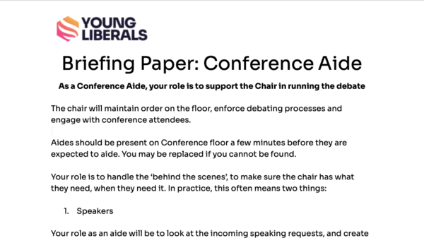 Briefing Paper: Conference Aide As a Conference Aide, your role is to support the Chair in running the debate  The chair will maintain order on the floor, enforce debating processes and engage with conference attendees.  Aides should be present on Conference floor a few minutes before they are expected to aide. You may be replaced if you cannot be found.  Your role is to handle the ‘behind the scenes’, to make sure the chair has what they need, when they need it. In practice, this often means two things:  Speakers  Your role as an aide will be to look at the incoming speaking requests, and create a speaker list for the chair to follow. You can use the accompanying speaker sheet to help create this.  Remember, you should try, where possible, to have diversity of points of view, diversity of contributors and try to make sure speakers offer something new - a debate where everyone puts a similar point of view is not a debate!  Don’t be afraid to make judgement calls on speakers - even policy officers across the ages have made mistakes. Decisions can always be remedied.  Confera  Confera is the software that the Young Liberals use to manage conferences. As an aide, you should help the chair in managing Confera. You will primarily use Confera to manage speaker requests, and manage votes.  A member of the policy or events committee will show you how to use Confera before the motion. If you are yet to have this briefing, don’t worry! Just let one of the committees or the officers know. There will always be someone nearby to help out with any technical issues.  Remember, every debate acts in the same basic way: Speakers speak in favour or against the policy/business/procedural motion Conference votes. The only differences between the format include: Certain motions require more >66% of votes to pass, not the normal 50%. 